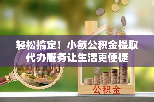 桃山轻松搞定！小额公积金提取代办服务让生活更便捷