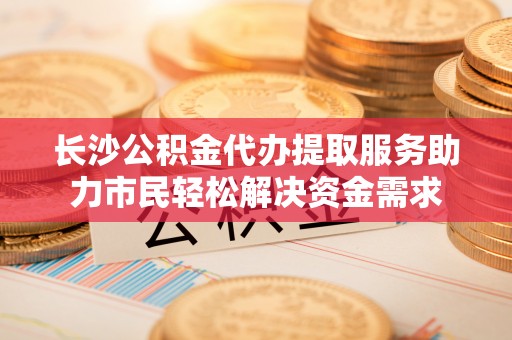桃山长沙公积金代办提取服务助力市民轻松解决资金需求
