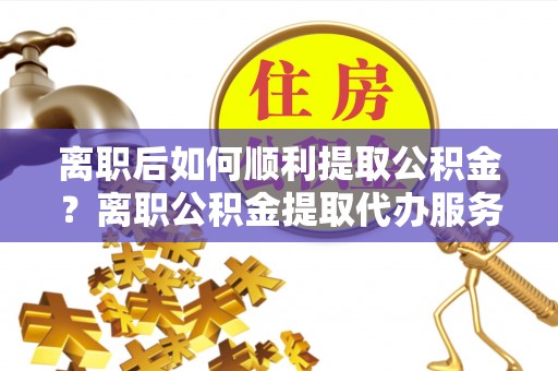 桃山离职后如何顺利提取公积金？离职公积金提取代办服务帮你搞定！