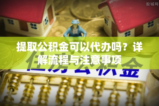 桃山提取公积金可以代办吗？详解流程与注意事项