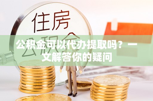 桃山公积金可以代办提取吗？一文解答你的疑问