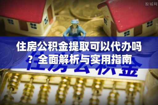 桃山住房公积金提取可以代办吗？全面解析与实用指南