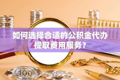 桃山如何选择合适的公积金代办提取费用服务？