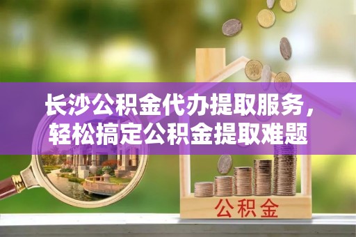桃山长沙公积金代办提取服务，轻松搞定公积金提取难题