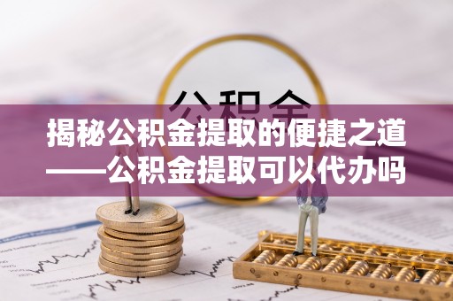 桃山揭秘公积金提取的便捷之道——公积金提取可以代办吗？