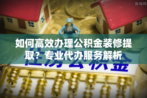 桃山如何高效办理公积金装修提取？专业代办服务解析