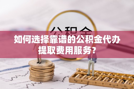 桃山如何选择靠谱的公积金代办提取费用服务？