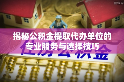 桃山揭秘公积金提取代办单位的专业服务与选择技巧