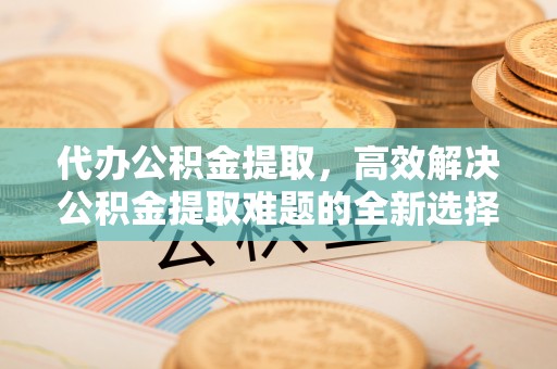 桃山代办公积金提取，高效解决公积金提取难题的全新选择