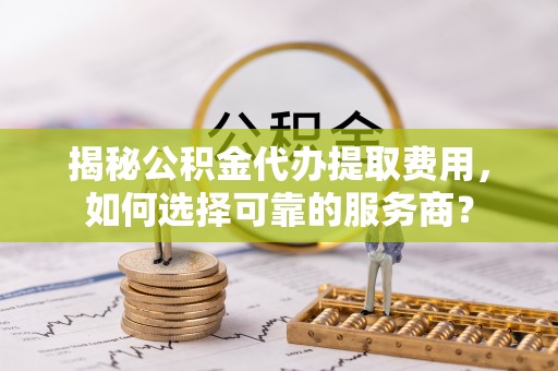 桃山揭秘公积金代办提取费用，如何选择可靠的服务商？