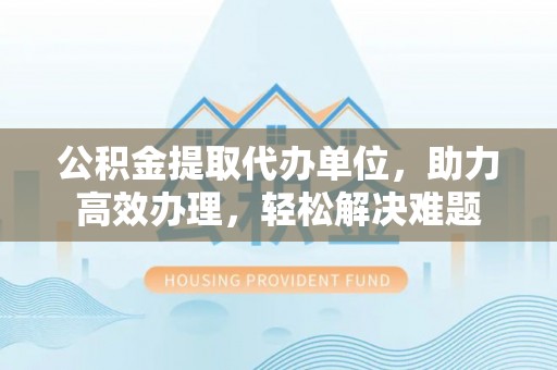 桃山公积金提取代办单位，助力高效办理，轻松解决难题
