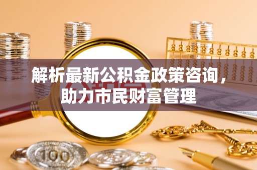 桃山解析最新公积金政策咨询，助力市民财富管理
