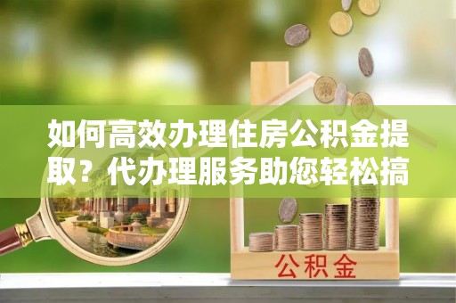 桃山如何高效办理住房公积金提取？代办理服务助您轻松搞定