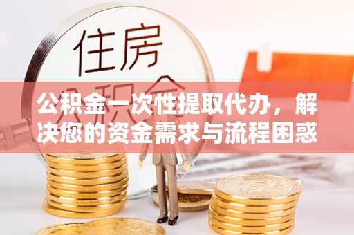 桃山公积金一次性提取代办，解决您的资金需求与流程困惑