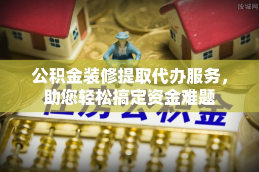 桃山公积金装修提取代办服务，助您轻松搞定资金难题