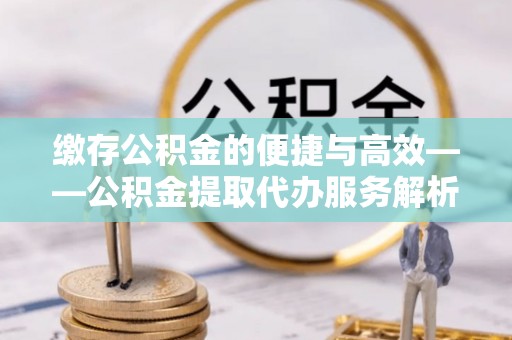 桃山缴存公积金的便捷与高效——公积金提取代办服务解析