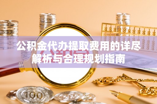 桃山公积金代办提取费用的详尽解析与合理规划指南