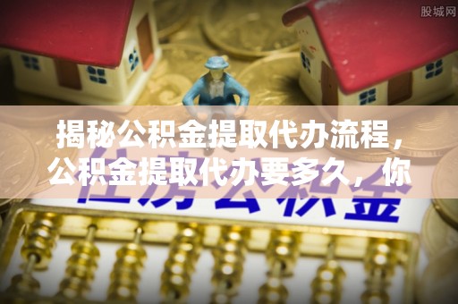 桃山揭秘公积金提取代办流程，公积金提取代办要多久，你真的了解吗？