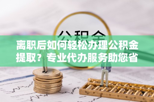 桃山离职后如何轻松办理公积金提取？专业代办服务助您省心省力